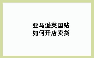 亚马逊英国站如何开店卖货