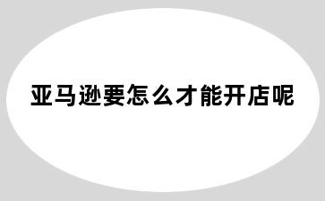亚马逊要怎么才能开店呢