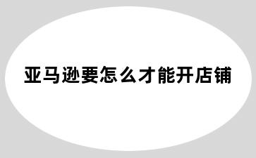 亚马逊要怎么才能开店铺