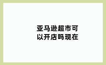 亚马逊超市可以开店吗现在