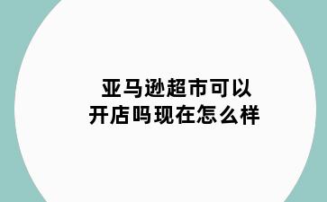 亚马逊超市可以开店吗现在怎么样