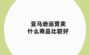 亚马逊运营卖什么商品比较好