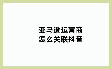 亚马逊运营商怎么关联抖音