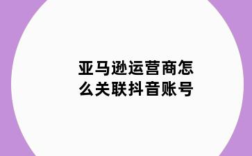 亚马逊运营商怎么关联抖音账号