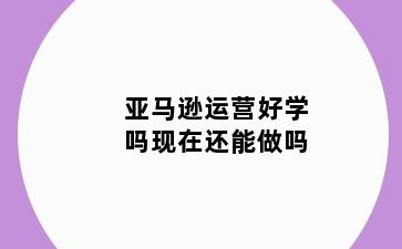亚马逊运营好学吗现在还能做吗