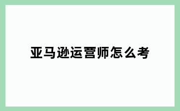 亚马逊运营师怎么考
