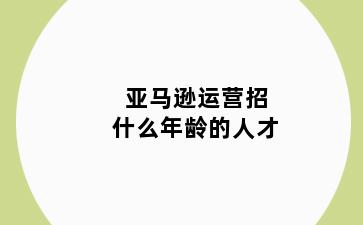 亚马逊运营招什么年龄的人才