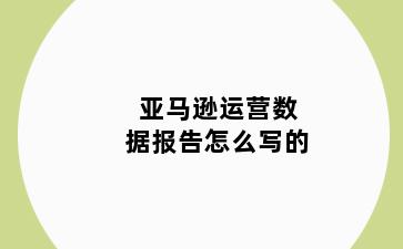 亚马逊运营数据报告怎么写的