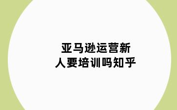 亚马逊运营新人要培训吗知乎
