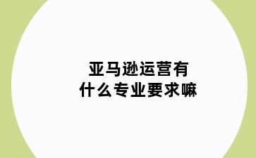 亚马逊运营有什么专业要求嘛