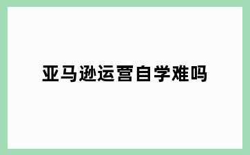 亚马逊运营自学难吗