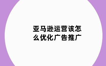 亚马逊运营该怎么优化广告推广