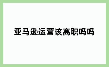 亚马逊运营该离职吗吗