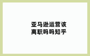 亚马逊运营该离职吗吗知乎