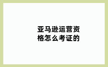 亚马逊运营资格怎么考证的