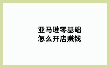 亚马逊零基础怎么开店赚钱