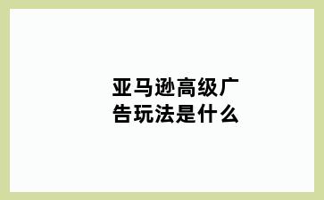 亚马逊高级广告玩法是什么