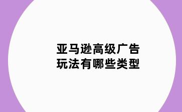 亚马逊高级广告玩法有哪些类型