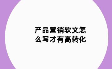 产品营销软文怎么写才有高转化
