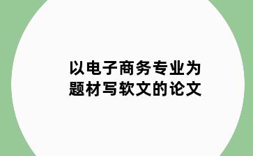 以电子商务专业为题材写软文的论文
