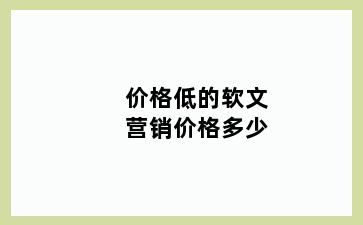 价格低的软文营销价格多少