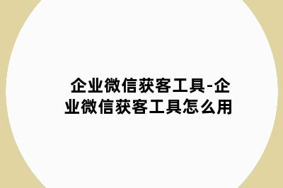 企业微信获客工具-企业微信获客工具怎么用