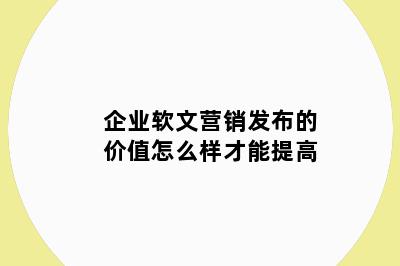 企业软文营销发布的价值怎么样才能提高
