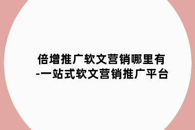 倍增推广软文营销哪里有-一站式软文营销推广平台