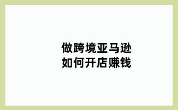 做跨境亚马逊如何开店赚钱