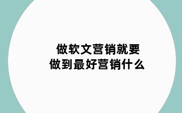 做软文营销就要做到最好营销什么