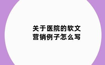 关于医院的软文营销例子怎么写