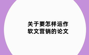 关于要怎样运作软文营销的论文