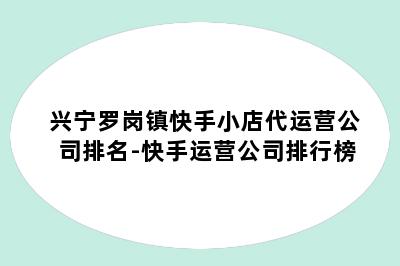 兴宁罗岗镇快手小店代运营公司排名-快手运营公司排行榜