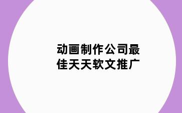 动画制作公司最佳天天软文推广
