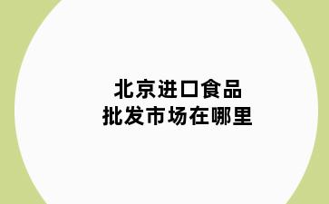 北京进口食品批发市场在哪里