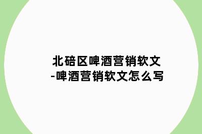 北碚区啤酒营销软文-啤酒营销软文怎么写