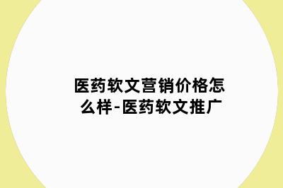 医药软文营销价格怎么样-医药软文推广