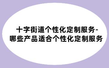 十字街道个性化定制服务-哪些产品适合个性化定制服务