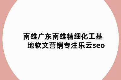 南雄广东南雄精细化工基地软文营销专注乐云seo