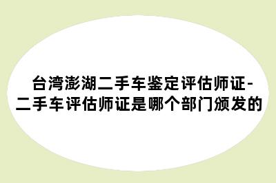 台湾澎湖二手车鉴定评估师证-二手车评估师证是哪个部门颁发的