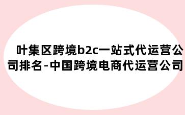 叶集区跨境b2c一站式代运营公司排名-中国跨境电商代运营公司排名