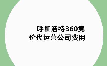 呼和浩特360竞价代运营公司费用