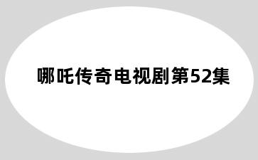 哪吒传奇电视剧第52集