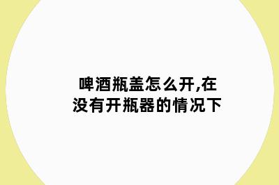 啤酒瓶盖怎么开,在没有开瓶器的情况下