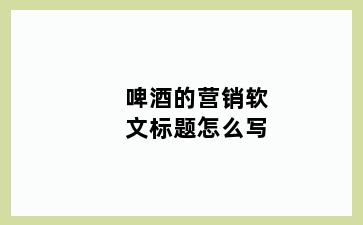 啤酒的营销软文标题怎么写