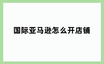 国际亚马逊怎么开店铺