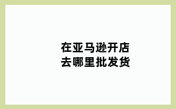 在亚马逊开店去哪里批发货