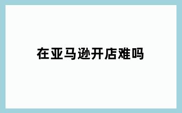在亚马逊开店难吗