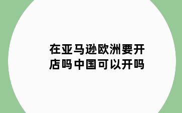 在亚马逊欧洲要开店吗中国可以开吗