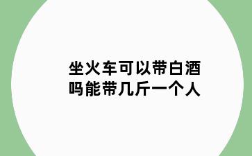 坐火车可以带白酒吗能带几斤一个人
